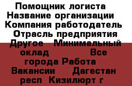 Помощник логиста › Название организации ­ Компания-работодатель › Отрасль предприятия ­ Другое › Минимальный оклад ­ 20 000 - Все города Работа » Вакансии   . Дагестан респ.,Кизилюрт г.